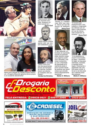 36 www.reportercapixaba.com
Agora sob a direção do Capitão Américo Barbo-
sa, a Drogaria Desconto garante ótimos preços
e um excelente atendimento!
Carlinho da Cadiesel e sua neta Laura.
“Muitos odeiam a tirania
apenas para que pos-
sam estabelecer a sua.”
Platão
“É fácil defender a li-
berdade de expressão
quando as pessoas
estão dizendo coisas
que julgamos positi-
vas e sensatas, mas
nosso compromis-
so com a liberdade
de expressão só é
realmente posto à
prova quando diante
de pessoas que dizem
coisas que conside-
ramos absolutamente
repulsivas”.
Walter E. Williams
“A lei estabelece a
moral? A escravidão
foi legal, o apartheid
foi legal, os expurgos
stalinistas, maoistas
e nazistas foram
legais. Claramente a
legalidade não justi-
fica esses crimes. A
lei por si só não pode
ser o talismã moral
das pessoas.”
Walter E. Williams
“Assim como ouvi-
dos dos governantes
devem ser fechados
às calúnias, também
devem ser abertos
às verdades úteis ao
Estado”.
Cardeal de Richelieu
“Pensar é o trabalho
mais difícil que exis-
te. Talvez por isso tão
poucos se dediquem
a ele.” Henry Ford
“Não encontro defei-
tos. Encontro solu-
ções. Qualquer um
sabe queixar-se.”
Henry Ford
“O homem que
empenha todo o seu
trabalho e imaginação
em oferecer por um
dólar o mais possível,
em vez de menos,
está condenado ao
sucesso.”
Henry Ford
 