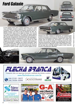 38 www.reportercapixaba.com
O Ford Galaxie entrou para a história automotiva como o sedã
mais confortável, luxuoso e espaçoso feito no Brasil em todos
os tempos. Primeiro automóvel de passeio nacional da Ford, o
Galaxie começou a ser feito no país em fevereiro de 1967. So-
fisticado e bonito, logo se tornou objeto de desejo. Com mais de
5,30 metros de comprimento e 2,00 metros de largura (grande
até para os padrões americanos), impressionava pelo tamanho e
pelo requinte, transportando confortavelmente seis passageiros.
O desempenho também impressionava, com motor V8 de 166 cv,
câmbio de três marchas e conjunto mecânico robusto. Em 1969
chegava ao mercado a versão LTD, o primeiro carro brasileiro a
ter ar-condicionado e o segundo com câmbio automático, então
chamado de “hidramático”, além de carroceria com teto de vinil. O
LTD Landau, lançado em 1971, era ainda mais luxuoso, trazendo
jacarandá no painel e portas, veludo e casimira inglesa no aca-
https://www.pastorecc.com.br/veiculo/galaxie-500-35
Fotos:
Pastore
Collection
Car
bamento. Em 1976, o Galaxie foi reestilizado, com destaque para
os faróis horizontais e lanternas com três barras verticais. Neste
mesmo ano a linha passou a oferecer o Galaxie 500, versão mais
simples, além do Galaxie LTD, intermediário, e do Landau, topo
de linha. Com a crise do petróleo e o mercado ávido por carros
menores e econômicos, o Landau, último dos Galaxie, teve a pro-
dução encerrada em 1983 após vender 77.850 unidades no País.
Em seu lugar veio o Del Rey, também focado no luxo, mas com
tamanho e proposta bem diferentes.
FordGalaxie
 