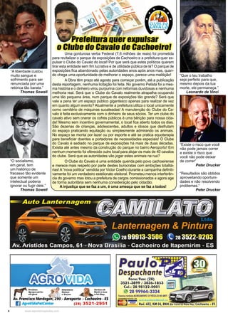 4 www.reportercapixaba.com
“Que o teu trabalho
seja perfeito para que,
mesmo depois da tua
morte, ele permaneça.”
Leonardo da Vinci.
“A liberdade custou
muito sangue e
sofrimento para ser
renunciada por uma
retórica tão barata.”
Thomas Sowell
“O socialismo,
em geral, tem
um histórico de
fracasso tão evidente
que somente um
intelectual poderia
ignorar ou fugir dele.”
Thomas Sowell
“Existe o risco que você
não pode jamais correr
e existe o risco que
você não pode deixar
de correr”
Peter Drucker
“Resultados são obtidos
aproveitando oportuni-
dades e não resolvendo
problemas.“
Peter Drucker
Prefeitura quer expulsar
o Clube do Cavalo de Cachoeiro!
Uma gordurosa verba Federal (7,6 milhões de reais) foi prometida
para revitalizar o parque de exposições de Cachoeiro e a prefeitura quer ex-
pulsar o Clube do Cavalo do local! Por que será que estes políticos querem
tirar esta entidade sem fim lucrativa e de utilidade pública de lá? O parque de
exposições fica abandonado pelas autoridades anos após anos mas, quan-
do chega uma oportunidade de melhorar o espaço, parece uma maldição!
A Obra têm prazo até agosto para começar porém, até a publicação
desta reportagem, nenhuma licitação foi feita. No governo Petista foi a mes-
ma história e o dinheiro virou purpurina com reformas duvidosas e nenhuma
melhoria real. Será que o Clube do Cavalo realmente atrapalha ocupando
uma tão pequena área, num parque de exposições tão grande? Será que
vale a pena ter um espaço público gigantesco apenas para realizar de vez
em quanto algum evento? Atualmente a prefeitura utiliza o local unicamente
como cemitério de máquinas sucateadas! A manutenção do Clube do Ca-
valo é feita exclusivamente com o dinheiro de seus sócios. Ter um clube do
cavalo ativo sem onerar os cofres públicos é uma bênção para nossa cida-
de! Mesmo sem incentivo governamental, o local fica aberto todos os dias.
São dezenas de crianças, adolescentes, adultos e idosos que desfrutam
do espaço praticando equitação ou simplesmente admirando os animais.
No espaço se monta por lazer ou por esporte e até se pratica equoterapia
para beneficiar doentes e portadores de necessidades especiais! O Clube
do Cavalo é sediado no parque de exposições há mais de duas décadas.
Existia até antes mesmo da construção do parque no bairro Aeroporto! Em
nenhum momento foi oferecido outro local para alojar os mais de 40 cavalos
do clube. Será que as autoridades vão jogar estes animais na rua?
O Clube do Cavalo é uma entidade querida pelo povo cachoeirense
e merece mais respeito por parte destes burocratas com ambições totalitá-
rias! A “nova política” vendida por Victor Coelho durante a campanha definiti-
vamente foi um verdadeiro estelionato eleitoral. Prometeu menos interferên-
cia do governo mas lotou a prefeitura de cargos comissionados e agora age
de forma autoritária sem nenhuma consideração pelo cidadão.
A injustiça que se faz a um, é uma ameaça que se faz a todos!
 