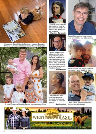 40 www.reportercapixaba.com
O pequeno Gabriel (filho de Flaviane e Luciano Calegario
Pinto) já é um assíduo leitor de revista Repórter Capixaba!
Carlos Farias esbanjando felicida-
de com seu neto Miguel!
“Pessoas extraordinárias
são meteoros designa-
dos para se incendiar de
modo que a Terra possa
ser iluminada.”
Napoleão Bonaparte
“A mais grave corrup-
ção promovida pela
esquerda nas últimas
décadas, foi a corrup-
ção da inteligência do
povo brasileiro. Nunca
se viu tanta gente inca-
pacitada para perceber
a verdade como se vê
nos dias atuais.”
Silas Feitosa
“Não há tirania mais
cruel que a que se
exerce à sombra das
leis e com as cores da
justiça.”
Montesquieu
Zanoni Filho sempre assertivo em
seus comentários nas redes sociais!
O casal Thaiane e Reinaldo Zanette com os quatros filhos.
Renato Lobo e sua filha Sophia que
completou 2 anos dia 29 de Maio.
 