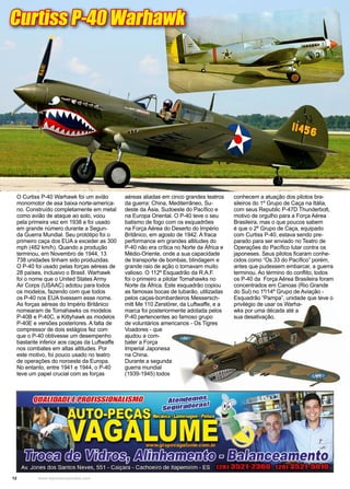 12 www.reportercapixaba.com
O Curtiss P-40 Warhawk foi um avião
monomotor de asa baixa norte-america-
no. Construído completamente em metal
como avião de ataque ao solo, voou
pela primeira vez em 1938 e foi usado
em grande número durante a Segun-
da Guerra Mundial. Seu protótipo foi o
primeiro caça dos EUA a exceder as 300
mph (482 km/h). Quando a produção
terminou, em Novembro de 1944, 13
738 unidades tinham sido produzidas.
O P-40 foi usado pelas forças aéreas de
28 países, inclusivo o Brasil. Warhawk
foi o nome que o United States Army
Air Corps (USAAC) adotou para todos
os modelos, fazendo com que todos
os P-40 nos EUA tivessem esse nome.
As forças aéreas do Império Britânico
nomearam de Tomahawks os modelos
P-40B e P-40C, e Kittyhawk as modelos
P-40E e versões posteriores. A falta de
compressor de dois estágios fez com
que o P-40 obtivesse um desempenho
bastante inferior aos caças da Luftwaffe
nos combates em altas altitudes. Por
este motivo, foi pouco usado no teatro
de operações do noroeste da Europa.
No entanto, entre 1941 e 1944, o P-40
teve um papel crucial com as forças
aéreas aliadas em cinco grandes teatros
da guerra: China, Mediterrâneo, Su-
deste da Ásia, Sudoeste do Pacífico e
na Europa Oriental. O P-40 teve o seu
batismo de fogo com os esquadrões
na Força Aérea do Deserto do Império
Britânico, em agosto de 1942. A fraca
performance em grandes altitudes do
P-40 não era crítica no Norte da África e
Médio-Oriente, onde a sua capacidade
de transporte de bombas, blindagem e
grande raio de ação o tornavam muito
valioso. O 112º Esquadrão da R.A.F.
foi o primeiro a pilotar Tomahawks no
Norte da África. Este esquadrão copiou
as famosas bocas de tubarão, utilizadas
pelos caças-bombardeiros Messersch-
mitt Me 110 Zerstörer, da Luftwaffe, e a
marca foi posteriormente adotada pelos
P-40 pertencentes ao famoso grupo
de voluntários americanos - Os Tigres
Voadores - que
ajudou a com-
bater a Força
Imperial Japonesa
na China.
Durante a segunda
guerra mundial
(1939-1945) todos
Curtiss P-40 Warhawk
conhecem a atuação dos pilotos bra-
sileiros do 1º Grupo de Caça na Itália,
com seus Republic P-47D Thunderbolt,
motivo de orgulho para a Força Aérea
Brasileira, mas o que poucos sabem
é que o 2º Grupo de Caça, equipado
com Curtiss P-40, estava sendo pre-
parado para ser enviado no Teatro de
Operações do Pacífico lutar contra os
japoneses. Seus pilotos ficaram conhe-
cidos como “Os 33 do Pacífico” porém,
antes que pudessem embarcar, a guerra
terminou. Ao término do conflito, todos
os P-40 da Força Aérea Brasileira foram
concentrados em Canoas (Rio Grande
do Sul) no 1º/14º Grupo de Aviação -
Esquadrão “Pampa”, unidade que teve o
privilégio de usar os Warha-
wks por uma década até a
sua desativação.
 