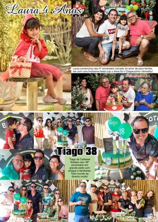 24 www.reportercapixaba.com
Laura 4 Anos
Laura comemorou seu 4º aniversário cercado do amor de seus familia-
res com uma lindíssima festa cujo o tema foi o Chapeuzinho Vermelho!
Tiago 38
Tiago da Cadiesel
festejou seu 38º
aniversário em
grande estilo com
amigos e familiares.
Todo mundo se
divertiu muito!
 