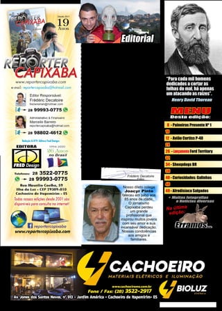 3
www.reportercapixaba.com
MENU
Desta edição:
8 - Paineiras Presente Nº 1
10 - Entrevista Juninho Corrêa
12 - Avião Curtiss P-40
24 - Aniversários Laura & Tiago
26 - LançamentoFord Territory
32 - Carabina M1
34 - Sheepdogs BR
38 - Pontiac Firebird
40 - Curiosidades: Galinhas
40 - Ilha do Meirelles
49 - Afrodisíaca Salgados
Frédéric Decatoire
Editor
É com muita satisfação que lhe entregamos esta
93ª edição da revista Repórter Capixaba. Há alguns
números atrasamos um pouco nossa data de
publicação. Quem acompanha este espaço sabe
que nosso editor passou recentemente por graves
problemas de saúde e, nestes últimos meses
com as restrições impostas ao comércio pelas
autoridades, não melhorou nossa periodicidade!
Felizmentetudoleveacrerque,embreve,ascoisas
vão voltar ao normal. Por mais incrível que possa
parecer, alguns setores prosperaram durante a
pandemia mas, para a maioria esmagadora do
mercado, a situação econômica ficou precária.
Poucas são as empresas que têm um capital
suficiente para se manter tanto tempo sem receita.
Muitos funcionários foram demitidos e milhares de
CNPJ foram cancelados Brasil a fora. Jamais na
história da humanidade se aplicou um lockdown.
Não precisava ter ganhado um prêmio Nobel
de economia para saber que as consequências
seriam desastrosas. As vezes parece que alguns
políticos (entre outras pessoas)vivem num mundo
paralelo onde o dinheiro caí do céu! Como disse
o genial Thomas Sowell: “É difícil imaginar uma
maneira mais perigosa de tomar decisões do que
deixá-las nas mãos de pessoas que não pagam
o preço por estarem erradas.” Como é de praxe,
finalizando este editorial, agradecemos a Deus
e a todos nossos colaboradores por nos permitir
distribuir mais este número! Boa leitura, um forte
abraço e até o próximo exemplar!
Henry David Thoreau
“Para cada mil homens
dedicados a cortar as
folhas do mal, há apenas
um atacando as raízes”.
Nosso dileto colega
Joacyr Pinto
faleceu em julho aos
85 anos de idade.
O jornalismo
Capixaba perdeu
um grande
profissional que
inspirou muitos jovens
com seu amor e sua
incansável dedicação.
Nossas condolências
aos amigos e
familiares.
Editorial
Alguns leitores sentiram falta
de nosso burrinho. É que fora
raros vacilos de digitação, não
houve erro trágico na revista!
Na última
edição:
 