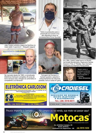 36 www.reportercapixaba.com
Em 1964, Juarez Letaef serviu no Núcleo
da Divisão Aeroterrestre, Regimento Santos
Dumont, 4°Cia, 2° Pelotão, hoje chamado
de Brigada de Infantaria Paraquedista.
João Falcão curtindo a lagoa da Gamboa no
maior estilo “o pai tá on”... Ninguém segura!
No mercado desde de 1980, a conceituada
Eletrônica Carlosom completou 40 anos de
bons serviços sob a direção do carismático e
competente Luiz Bonandi!
Todos os protocolos para a
prevenção do Corona vírus
são seguidos à risca na
concessionária Prime Hyundai!
“Assim como o
bombeiro entende
o fogo, o guerreiro
deve entender o
combate.”
Dave Grossman
Ferrugem da Fermaq é o
homem quando o assunto é
embuchamentos de máquinas
pesadas, torno e solda em geral.
 