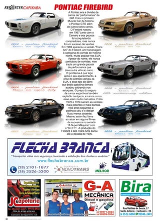 38 www.reportercapixaba.com
PONTIAC FIREBIRD
A Pontiac era a divisão de
carros de “performance” da
GM. Criou o primeiro
Muscle Car da história,
o Pontiac GTO além
de outros belos carros.
O Firebird nasceu
em 1967 junto com o
Camaro e aos poucos
foi conquistando
compradores, mas nunca
foi um sucesso de vendas.
Em 1969 apareceu a versão “Trans
Am” do Firebird, em homenagem
à categoria de corrida de mesmo
nome, muito popular nos EUA.
Apesar do nome, ele nunca
participou de corridas, mas
trazia um grande pacote
de performance que
dava outra vida ao carro.
O problema é que logo
após o seu aparecimento, a
crise do petróleo atingiu os
EUA, e esse tipo de carro
que bebia gasolina demais
acabou sobrando nos
estoques. O preço do seguro
de carros esportivos também
explodiu na época, e carros como
esse eram muito mal vistos. Entre
1970 e 1974 saíram as versões
mais potentes e mais bonitas.
Nos anos seguintes a
potência caiu e o design
ficou menos atraente.
Mesmo assim fez fama
ao atuar em alguns filmes
de sucesso e no seriado
“A Super Máquina” com
o “K.I.T.T”. A produção do
Firebird e dos Trans Ams durou
até a década de 1990.
 