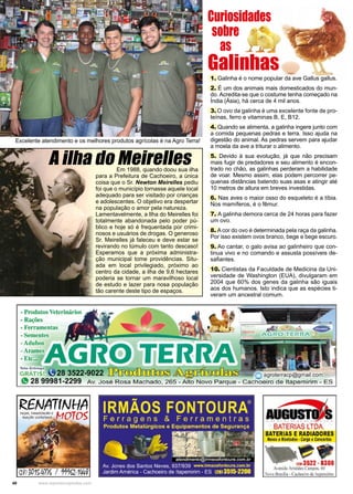40 www.reportercapixaba.com
Excelente atendimento e os melhores produtos agrícolas é na Agro Terra!
1. Galinha é o nome popular da ave Gallus gallus.
2. É um dos animais mais domesticados do mun-
do. Acredita-se que o costume tenha começado na
Índia (Ásia), há cerca de 4 mil anos.
3. O ovo da galinha é uma excelente fonte de pro-
teínas, ferro e vitaminas B, E, B12.
4. Quando se alimenta, a galinha ingere junto com
a comida pequenas pedras e terra. Isso ajuda na
digestão do animal. As pedras servem para ajudar
a moela da ave a triturar o alimento.
5. Devido à sua evolução, já que não precisam
mais fugir de predadores e seu alimento é encon-
trado no chão, as galinhas perderam a habilidade
de voar. Mesmo assim, elas podem percorrer pe-
quenas distâncias batendo suas asas e atingir até
10 metros de altura em breves investidas.
6. Nas aves o maior osso do esqueleto é a tíbia.
Nos mamíferos, é o fêmur.
7. A galinha demora cerca de 24 horas para fazer
um ovo.
8. A cor do ovo é determinada pela raça da galinha.
Por isso existem ovos branco, bege e bege escuro.
9. Ao cantar, o galo avisa ao galinheiro que con-
tinua vivo e no comando e assusta possíveis de-
safiantes.
10. Cientistas da Faculdade de Medicina da Uni-
versidade de Washington (EUA), divulgaram em
2004 que 60% dos genes da galinha são iguais
aos dos humanos. Isto indica que as espécies ti-
veram um ancestral comum.
Curiosidades
sobre
as
Galinhas
Em 1988, quando doou sua ilha
para a Prefeitura de Cachoeiro, a única
coisa que o Sr. Newton Meirelles pediu
foi que o município tornasse aquele local
adequado para ser visitado por crianças
e adolescentes. O objetivo era despertar
na população o amor pela natureza.
Lamentavelmente, a Ilha do Meirelles foi
totalmente abandonada pelo poder pú-
blico e hoje só é frequentada por crimi-
nosos e usuários de drogas. O generoso
Sr. Meirelles já faleceu e deve estar se
revirando no túmulo com tanto descaso!
Esperamos que a próxima administra-
ção municipal tome providências. Situ-
ada em local privilegiado, próximo ao
centro da cidade, a ilha de 9,6 hectares
poderia se tornar um maravilhoso local
de estudo e lazer para nosa população
tão carente deste tipo de espaços.
A ilha do Meirelles
 