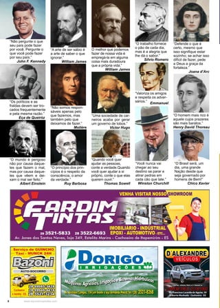 6 www.reportercapixaba.com
“Não somos respon-
sáveis apenas pelo
que fazemos, mas
também pelo que
deixamos de fazer.”
Molière
“A arte de ser sábio é
a arte de saber o que
ignorar.”
William James
O melhor que podemos
fazer de nossa vida é
empregá-la em alguma
coisa mais duradoura
que a própria vida.”
William James
“Quando você quer
ajudar as pessoas,
conte a verdade.Quando
você quer ajudar a si
próprio, conte o que elas
querem ouvir.”
Thomas Sowell
“Uma sociedade de car-
neiros acaba por gerar
um governo de lobos.”
Victor Hugo
“O princípio dos prin-
cípios é o respeito da
consciência, o amor
da verdade.”
Ruy Barbosa
“O trabalho fornece
o pão de cada dia,
mas é a alegria que
lhe dá o sabor.”
Sílvio Romero
“Valoriza os amigos
e respeita os adver-
sários.”
Emmanuel
“Você nunca vai
chegar ao seu
destino se parar e
atirar pedras em
cada cão que late.”
Winston Churchill
“Defende o que é
certo, mesmo que
isso signifique estar
sozinho; se achar isso
difícil de fazer, pede
a Deus a graça da
fortaleza.”
Joana d’Arc
“O homem mais rico é
aquele cujos prazeres
são mais baratos.”
Henry David Thoreau
“O mundo é perigoso
não por causa daque-
les que fazem o mal,
mas por causa daque-
les que vêem e dei-
xam o mal ser feito.”
Albert Einstein
“O Brasil será, um
dia, uma grande
Nação desde que
seja governado por
homens de Bem!”
Chico Xavier
“Os políticos e as
fraldas devem ser tro-
cados frequentemente
e pela mesma razão.”
Eça de Queiróz..
“Não pergunte o que
seu país pode fazer
por você. Pergunte o
que você pode fazer
por seu país.”
John F. Kennedy
 