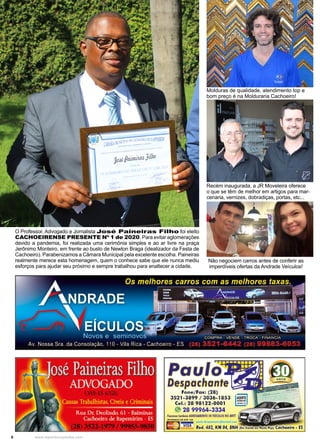8 www.reportercapixaba.com
O Professor, Advogado e Jornalista José Paineiras Filho foi eleito
CACHOEIRENSE PRESENTE Nº 1 de 2020. Para evitar aglomerações
devido a pandemia, foi realizada uma cerimônia simples e ao ar livre na praça
Jerônimo Monteiro, em frente ao busto de Newton Braga (idealizador da Festa de
Cachoeiro). Parabenizamos a Câmara Municipal pela excelente escolha. Paineiras
realmente merece esta homenagem, quem o conhece sabe que ele nunca mediu
esforços para ajudar seu próximo e sempre trabalhou para enaltecer a cidade.
Molduras de qualidade, atendimento top e
bom preço é na Molduraria Cachoeiro!
Recém inaugurada, a JR Moveleira oferece
o que se têm de melhor em artigos para mar-
cenaria, vernizes, dobradiças, portas, etc...
Não negociem carros antes de conferir as
imperdíveis ofertas da Andrade Veículos!
 