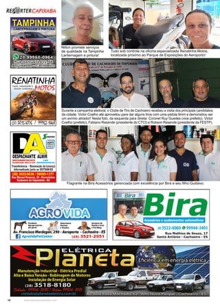 10 www.reportercapixaba.com
Tudo sob controle na oficina especializada Renatinha Motos,
localizada próximo ao Parque de Exposições do Aeroporto!
Flagrante na Bira Acessórios gerenciada com excelência por Bira e seu filho Gustavo.
Nilton promete serviços
de qualidade na Tampinha
Lanternagem e pintura!
Durante a campanha eleitoral, o Clube de Tiro de Cachoeiro recebeu a visita dos principais candidatos
da cidade. Victor Coelho até aproveitou para dar alguns tiros com uma pistola 9mm e demonstrou ser
um exímio atirador! Nesta foto, da esquerda para direita: Coronel Ruy Guedes (vice prefeito), Victor
Coelho (prefeito), Fabiano Resende (presidente do CTCI) e Robson Resende (presidente da FESTP).
 