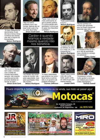 14 www.reportercapixaba.com
“Os idiotas vão tomar
conta do mundo; não
pela capacidade, mas
pela quantidade. Eles
são muitos.”
Nelson Rodrigues
“Nada mais cretino e
mais cretinizante do
que a paixão política.
É a única paixão sem
grandeza, a única que
é capaz de imbecilizar
o homem.”
Nelson Rodrigues
“Se os porcos pudes-
sem votar, o homem
com o balde de
comida seria eleito
sempre, não importa
quantos porcos ele
já tenha abatido no
recinto ao lado.”
Orson Scott Card
“Não há melhor
professor que o seu
inimigo. Apenas ele vai
dizer onde você é fra-
co, onde ele é forte.”
Orson Scott Card
“A maior desgraça da
democracia, é que
ela traz à tona a força
numérica dos idiotas,
que são a maioria da
humanidade.”
Nelson Rodrigues
“Nunca conheci um
homem tão ignorante
que me fosse impossível
aprender algo dele.”
Galileu Galilei
“Toda unanimidade
é burra.”
Nelson Rodrigues
“A verdade é filha do tem-
po e não da autoridade,
mas a dúvida é o começo
da sabedoria.”
Galileu Galilei
“Quem vota e como
vota não conta
nada; quem conta
os votos é que real-
mente importa.”
Joseph Stalin
“O jovem tem todos
os defeitos do adul-
to e mais um: o da
inexperiência.”
Nelson Rodrigues
“A pobreza e a fome
muito ajudam a enrique-
cer intelectuais e buro-
cratas demagogos.”
Thomas Sowell
“A maior calamidade
que poderia nos acon-
tecer seria a submis-
são a um governo de
poderes ilimitados.”
Thomas Jefferson
 