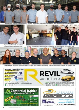20 www.reportercapixaba.com
Flagrante na conceituada distribuidora Disferro, gerenciada com muita competência pelo carismático Rogério Fontoura!
Parte da super equipe da Revil (Cachoeiro) dirigida com maestria por Renato Vicentini. A novidade é a filial em Vargem Alta!
A Auto Elétrica Revil caprichou nas instalações de sua nova filial em Vargem Alta!
Flagramos o Reinaldo da Amborr
visitando o João na Master Bike!
 