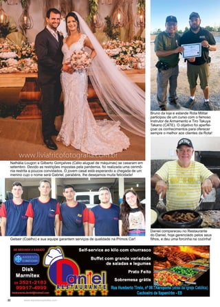 22 www.reportercapixaba.com
Daniel compareceu no Restaurante
do Daniel, hoje gerenciado pelos seus
filhos, e deu uma forcinha na cozinha!
Gelseir (Coelho) e sua equipe garantem serviços de qualidade na Primos Car!
Nathália Lougon e Gilberto Gonçalves (Célio aluguel de máquinas) se casaram em
setembro. Devido as restrições impostas pela pandemia, foi realizada uma cerimô-
nia restrita a poucos convidados. O jovem casal está esperando a chegada de um
menino cujo o nome será Gabriel, parabéns, lhe desejamos muita felicidade!
Bruno da loja e estande Rota Militar
participou de um curso com o famoso
Instrutor de Armamento e Tiro Takuya
Takano (CATE). O objetivo foi aperfei-
çoar os conhecimentos para oferecer
sempre o melhor aos clientes da Rota!
 