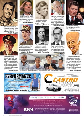 4 www.reportercapixaba.com
“O conhecimento é
uma coisa, mas a
virtude é outra.”
John Henry Newman
“A dificuldade atrai o
homem de caráter,
porque é abraçando-a
que ele se realiza.”
Charles De Gaulle
“Você consegue reali-
zar muito se você não
se importa com quem
ganha o crédito.”
Ronald Reagan
“O contribuinte é um
cara que trabalha para
o governo sem ter que
prestar concurso.”
Ronald Reagan
“Devemos rejeitar a
ideia de que cada vez
que a lei é quebrada a
culpada é a sociedade,
e não o transgressor da
lei. É hora de restaurar
o preceito de que cada
indivíduo é responsável
por seus atos”.
Ronald Reagan
“Se você agir sempre
com dignidade, pode
não melhorar o mun-
do, mas uma coisa é
certa: haverá na Terra
um canalha a menos.”
Millôr Fernandes
“Toda uma biblioteca
de Direito apenas para
melhorar quase nada
os dez mandamentos”
Millôr Fernandes
“Com muita sabedoria,
estudando muito, pen-
sando muito, procuran-
do compreender tudo e
todos, um homem con-
segue, depois de mais
ou menos quarenta
anos de vida, aprender
a ficar calado.”
Millôr Fernandes
“Se todos os homens
recebessem exata-
mente o que mere-
cem, ia sobrar muito
dinheiro no mundo.”
Millôr Fernandes
“Acredito que o me-
lhor programa social é
um emprego.”
Ronald Reagan
Carro bom, bonito e barato é na Castro Veículos, vale a pena conferir!
 