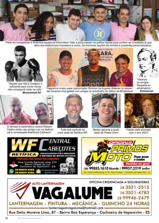 46 www.reportercapixaba.com
Parte da competente e dinâmica equipe da Informatos! Vale a pena passar na gráfica rápida para conferir as novidades já que
além dos tradicionais impressos e xerox, há inúmeras opções de brindes e presentes personalizados.
Markin garante a quali-
dade da Power Som!
Falcão está animado
com o ano 2021!
O famoso e carismático músico Robson
Castro visitou seu amigo Luiz na tradicio-
nal e conceituada Eletrônica Carlosom.
Tudo sob controle na
nova sede da Retífica WF.
“Aquele que não é corajoso o
suficiente para correr riscos
não conseguirá nada na vida.”
Muhammad Ali
Flagramos nosso super patrocinador Ronivon da Augusto Baterias (a esquer-
da) tomando uma gelada com amigos no aniversário do Gilson da Afrodisíaca!
“Valoriza
os amigos.
Respeita os
adversários.”
Emmanuel
 