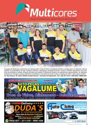 49
www.reportercapixaba.com
Av. Raul Nassar, 58 - Bairro Waldir Furtado Amorim - Cachoeiro de Itapemirim - ES - (28) 3517-2121 / 3036-5252 / 99958-2021
A equipe da Multicores comemorou em grande estilo o Dia do Pintor convidando clientes e amigos para um delicioso café da
manhã. Os proprietários da loja, Fabiana e Adriano, esbanjavam simpatia! Durante o evento, a Norton apresentou sua nova
linha de produtos e sorteou diversos brindes aos clientes. A Multicores oferece um atendimento personalizado, os melhores
produtos do mercado e preços altamente competitivos. A empresa promete muitas novidades em 2021, vale a pena conferir!
 