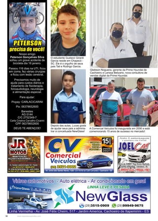 10 www.reportercapixaba.com
Nosso amigo
Peterson Gonçalves Silva
sofreu um grave acidente de
bicicleta dia 16 janeiro.
Passou 116 dias na UTI, ficou
em coma, fez várias cirurgias
e ficou com lesão cerebral.
Precisamos muito de
ajuda para custos diários e
tratamento de fisioterapia,
fonoaudiologia, neurologia
e alimentação especial.
Para ajudar:
Picpay: CARLACICARINI
Pix: 06378652600
Banestes
AG 0144
C/C 2752349-7
Carla Cristina Carvalho Cicarini
CPF 06378652600
DEUS TE ABENÇOE!
PETERSON
precisa de você!
Gleibson Nogueira, gerente da Prime Hyundai de
Cachoeiro e Larissa Belizario, nova consultora de
vendas digital da Prime Hyundai.
O estudante Gustavo Girardi
Garcia reside em Chapecó -
SC. Ele é o orgulho de seus
pais Tati e Rodrigo Garcia.
A Comercial Veículos foi inaugurada em 2006 e está
comemorando 15 anos de sucesso no mercado!
Depois das aulas, Lucas gosta
de ajudar seus pais a adminis-
trar a conceituada NewGlass!
 