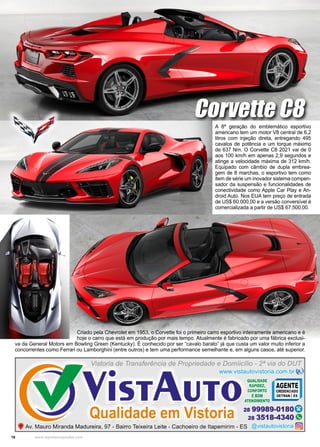16 www.reportercapixaba.com
A 8ª geração do emblemático esportivo
americano tem um motor V8 central de 6,2
litros com injeção direta, entregando 495
cavalos de potência e um torque máximo
de 637 Nm. O Corvette C8 2021 vai de 0
aos 100 km/h em apenas 2,9 segundos e
atinge a velocidade máxima de 312 km/h.
Equipado com câmbio de dupla embrea-
gem de 8 marchas, o esportivo tem como
item de série um inovador sistema compen-
sador da suspensão e funcionalidades de
conectividade como Apple Car Play e An-
droid Auto. Nos EUA tem preço de entrada
de US$ 60.000,00 e a versão conversível é
comercializada a partir de US$ 67.500,00.
Corvette C8
Criado pela Chevrolet em 1953, o Corvette foi o primeiro carro esportivo inteiramente americano e é
hoje o carro que está em produção por mais tempo. Atualmente é fabricado por uma fábrica exclusi-
va da General Motors em Bowling Green (Kentucky). É conhecido por ser “cavalo barato” já que custa um valor muito inferior a
concorrentes como Ferrari ou Lamborghini (entre outros) e tem uma performance semelhante e, em alguns casos, até superior.
 