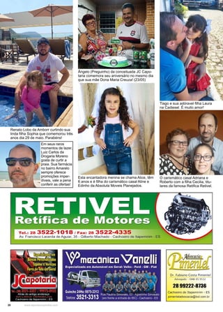 20 www.reportercapixaba.com
Renato Lobo da Amborr curtindo sua
linda filha Sophia que comemorou três
anos dia 29 de maio. Parabéns!
Ângelo (Preguinho) da conceituada JC Capo-
taria comemora seu aniversário no mesmo dia
que sua mãe Dona Maria Creuza! (23/05)
O carismático casal Adriana e
Roberto com a filha Cecilia, titu-
lares da famosa Retifica Retivel.
Tiago e sua adóravel filha Laura
na Cadiesel. É muito amor!
Esta encantadora menina se chama Alice, têm
6 anos e é filha do carismático casal Aline e
Edinho da Absoluta Moveis Planejados.
Em seus raros
momentos de lazer,
Luiz Carlos da
Drogaria Moreno
gosta de curtir a
praia. Sua farmácia
no bairro Amarelo
sempre oferece
promoções imper-
díveis, vale a pena
conferir as ofertas!
 