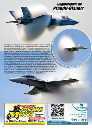 22 www.reportercapixaba.com
Singularidade de
Prandtl-Glauert
Quando um avião atinge uma velocidade muito alta, surgem ondas de
pressão que se deslocam com a velocidade do som. Se a aeronave se
aproximar da velocidade de Mach 1, ou seja, apresentar a mesma ve-
locidade das ondas de pressão, ela passará a comprimir essas ondas.
Nesta situação, o avião se desloca junto com o seu som. Essas ondas
vão se acumulando na frente do avião e cria-se uma verdadeira bar-
reira de ar, chamada de “barreira do som”. Ao alcançar uma velocidade
supersônica, uma onda de choque é produzida devido ao acúmulo de
ar comprimido. Essa onda de choque ao atingir a superfície, produz um
forte estrondo. Já, a Singularidade de Prandtl-Glauert é um fenômeno que
ocorre sob determinadas condições atmosféricas no instante em que há uma
queda súbita da pressão do ar e que pode ser observado na forma de uma
nuvem de condensação cônica quando um avião voa próximo da velocidade do
som. Trata-se de um exemplo de singularidade matemática na aerodinâmica. Se
a umidade do ar é suficiente, pode produzir-se a condensação mesmo quando o
objeto se move a uma velocidade inferior à do som. Ao nível do mar, em condi-
ções normais de pressão e com temperatura de 20 ºC, a velocidade do som no
ar é de 343 m/s, que corresponde exatamente a 1.234,8 Km/h.
 