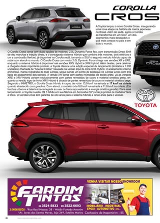 26 www.reportercapixaba.com
A Toyota lançou o novo Corolla Cross, inaugurando
uma nova etapa na história da marca japonesa
no Brasil. Além do sedã, agora o Corolla
se transforma em um SUV, um dos
segmentos mais desejados e
que mais cresce no país e em
todo o mundo.
O Corolla Cross conta com duas opções de motores: 2.0L Dynamic Force flex, com transmissão Direct Shift
de dez marchas e injeção direta, e o consagrado sistema híbrido que combina três motores, dois elétricos e
um a combustão flexfuel, já disponível no Corolla sedã, tornando o SUV o segundo veículo híbrido capaz de
rodar com etanol no mundo. O Corolla Cross com motor 2.0L Dynamic Force chega nas versões XR e XRE,
enquanto o sistema híbrido é disponível nas versões XRV Hybrid e XRX Hybrid. Além destas, para celebrar
a chegada deste importante produto, a Toyota oferece uma edição especial de lançamento (limitada a 1.200
unidades) chamada de “Special Edition” baseada na versão topo de linha XRX Hybrid. O acabamento interno
primoroso, marca registrada de todo Corolla, segue sendo um ponto de destaque no Corolla Cross com três
tipos de acabamento dos bancos. A versão XR conta com partes revestidas de tecido preto. Já as versões
XRE e XRV Hybrid contam exclusivamente com partes revestidas de couro e material sintético preto, en-
quanto a versão topo de linha XRX Hybrid é dotada de partes revestidas de couro e material sintético bege.
Segundo o INMETRO, o Corolla Cross híbrido é capaz de rodar 13,9 km/l na estrada e 17 km/l na cidade
quando abastecido com gasolina. Com etanol, o modelo roda 9,6 km/l na estrada e 11,8 km/l na cidade. (Em
trechos urbanos a bateria é recarregada ao usar os freios aproveitando a energia cinética gerada). Para esse
lançamento, a Toyota investiu R$ 1 bilhão em sua fábrica em Sorocaba (SP) onde já produz os modelos Yaris
e Etios. O Corolla Cross tem garantia de oito anos para o sistema híbrido e cinco anos para o veículo.
 