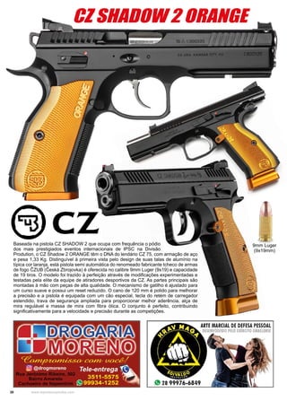 30 www.reportercapixaba.com
CZ SHADOW 2 ORANGE
Baseada na pistola CZ SHADOW 2 que ocupa com frequência o pódio
dos mais prestigiados eventos internacionais de IPSC na Divisão
Prodution, o CZ Shadow 2 ORANGE têm o DNA do lendário CZ 75, com armação de aço
e pesa 1,33 Kg. Distinguível à primeira vista pelo design de suas talas de alumínio na
típica cor laranja, está pistola semi automática do renomeado fabricante tcheco de armas
de fogo ČZUB (Česká Zbrojovka) é oferecida no calibre 9mm Luger (9x19) e capacidade
de 19 tiros. O modelo foi trazido à perfeição através de modificações experimentadas e
testadas pela elite da equipe de atiradores desportivos da CZ. As partes principais são
montadas à mão com peças de alta qualidade. O mecanismo de gatilho é ajustado para
um curso suave e possui um reset reduzido. O cano de 120 mm é polido para melhorar
a precisão e a pistola é equipada com um cão especial, tecla do retém de carregador
estendido, trava de segurança ampliada para proporcionar melhor aderência, alça de
mira regulável e massa de mira com fibra ótica. O conjunto é perfeito, contribuindo
significativamente para a velocidade e precisão durante as competições.
9mm Luger
(9x19mm)
 