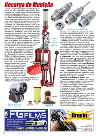 32 www.reportercapixaba.com
A recarga é o processo de fabricar cartuchos para
armas de fogo, montando manualmente seus
componentes, ou seja: estojo (cápsula), espoleta,
propelente (pólvora) e projétil, em vez de comprar
munição pronta de fábrica. No Brasil, em vista do
alto custo das munições, este processo é funda-
mental para um atirador poder treinar com frequ-
ência ou participar de competições sem ter que
gastar uma verdadeira fortuna com a munição.
O valor de um cartucho recarregado varia muito
em função do tipo de projetil utilizado e da quanti-
dade de vezes que se consegue reaproveitar o es-
tojo mas, o custo médio dos insumos para montar
uma munição recarregada para pistola 9mm, por
exemplo, gira em torno de R$1,50 enquanto uma
munição de fábrica não sai por menos de R$4,50
(valor direto de fábrica para CAC com pagamen-
to antecipado e compra acima de R$ 1.000,00).
Além da economia, a recarga permite “personali-
zar” a munição e experimentar diferentes formulas
para se adequar perfeitamente ao uso pretendi-
do, as preferências do atirador e ao tipo de
arma na qual o cartucho será utilizado.
Para muitos esta atividade se torna um
verdadeiro hobby. No país, a recarga de
munição é regulamentada pela Diretoria
de Fiscalização de Produtos Controlados
(DFPC) do Exército Brasileiro, portanto
para realizar a recarga é obrigatório ob-
ter autorização (Certificado de Re-
gistro - CR). A espoleta e o pro-
pelente (pólvora) são materiais
perigosos e o seu manuseio
deve ser realizado por pesso-
as devidamente habilitadas.
A recarga é uma atividade re-
lativamente simples, porém
que requer muita atenção, já
que um erro durante a mon-
tagem do cartucho (principalmente ausência ou
excesso de pólvora) podem danificar a arma e
até ocasionar ferimentos ao atirador.
Recarga de Munição
A recarga pode ser feita de uma maneira minima-
lista com poucas ferramentas mas, para confec-
cionar munições de qualidade e ter um desem-
penho satisfatório em armas semiautomáticas, é
necessário adquirir os seguintes equipamentos:
1) Prensa (existem diversos modelos nacionais e
importados para todos os gostos e bolsos).
2) Jogo de dies (matrizes de aço para formatar
os estojos e efetuar operações complementares
como desespoletar, espoletar, assentar e “crim-
par” o projetil). É necessário um jogo de dies
especifico para cada calibre que se pretende re-
carregar (menos o .38 SPL e o 357 Magnum que
podem ser confeccionados com os mesmos dies).
3) Shellholder, peça que prende o estojo na
base da prensa, para que as operações sobre ele
sejam executadas. 4) Espoletador, pode ser um
conjunto “die/shellholder” para essa função ou um
equipamento especifico a parte. 5) Polvorímetro,
equipamento responsável por medir e depositar
a carga exata de pólvora. 6) Balança de preci-
são para medir a quantidade de pólvora a ser uti-
lizada. 7) Paquímetro para conferir as medidas.
Além destes, existem diversos acessórios opcio-
nais que facilitam muito a operação, garantido
mais facilidade, rapidez e precisão.
As etapas do processo de recarga são:
1) Desespoletamento e limpeza dos estojos.
Para melhor resultado, utiliza-se um tamboreador
(seco ou molhado) ou banheira ultrassônica.
2) Calibração dos estojos com dies apropriados.
3) Espoletamento (assentar a espoleta).
4) Abertura da boca: utiliza-se o die específico
para abertura da boca do estojo possibilitando a
posterior inserção do projétil.
5) Inserção da Pólvora no estojo com a ajuda de
um funil. O tipo de pólvora e sua quantidade deve
seguir as recomendações do fabricante.
6) Inserção do Projétil. O projétil deve ficar na
altura correta, e o estojo é fechado com um die
especifico. (taper climp).
Depois, basta conferir as medidas e desfrutar de
suas munições nos treinamentos ou competições!
Jogo de dies e um shellholder
Prensa
de
recarga
tipo
progressiva
espoleta
estojo
propelente
projetil
Tamboreador para
limpeza de estojos
 