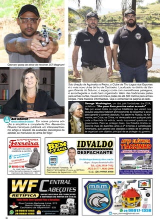 36 www.reportercapixaba.com
Geovani gosta de atirar de revólver 357 Magnum!
Sob direção de Aguinaldo e Pedro, o Clube de Tiro Lagoa dos Esportes
é o mais novo clube de tiro de Cachoeiro. Localizado no distrito de Var-
gem Grande do Soturno, o espaço conta com maravilhosas paisagens,
é aconchegante e muito bem organizado. Além das tradicionais pistas
para armas curtas, haverá em breve pistas de até 500 metros para armas
longas. Para maiores informações, veja o comercial na página ao lado.
			 Em nossa próxima edi-
ção a simpática e competente Dra. Alessandra
Oliveira Henriques publicará um interessantíssi-
mo artigo a respeito da avaliação psicológica de
aptidão ao manuseio de arma de fogo!
Alô Doutor...
Nossa coluna de saúde!
George Washington, um dos pais fundadores dos EUA,
profetizou: “Um povo livre precisa estar armado”.
Não por acaso todos os regimes totalitários que vieram nos
séculos seguintes trataram primeiramente de desarmar o povo
para garantir o controle absoluto. Foi assim na Rússia, na Ale-
manha, em Cuba, na China, na Venezuela e em qualquer país
onde a liberdade foi extinta, sendo impossivel questionar os
governantes. Para se proteger disso, nos Estados Unidos vi-
gora há mais de duzentos anos a 2ª Emenda à Constituição
Americana, que garante aos cidadãos o direito de ter armas e
se organizar com objetivo principal de se proteger do governo.
 