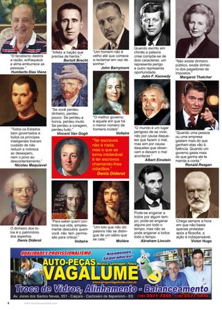 6 www.reportercapixaba.com
“Um homem não é
velho até que comece
a reclamar em vez de
sonhar.”
John Barrymore
“Infeliz a nação que
precisa de heróis.”
Bertolt Brecht
“Se você perdeu
dinheiro, perdeu
pouco. Se perdeu a
honra, perdeu muito
Se perdeu a coragem,
perdeu tudo.”
Vincent Van Gogh
“O melhor governo
é aquele em que há
o menor número de
homens inúteis”.
Voltaire
Quando escrito em
chinês a palavra
crise compõe-se de
dois caracteres: um
representa perigo
e outro representa
oportunidade.
John F. Kennedy
“Não existe dinheiro
público, existe dinhei-
ro dos pagadores de
impostos.”
Margaret Thatcher
“Quando uma pessoa
ou uma empresa
gastam mais do que
ganham elas vão à
falência. Quando um
governo gasta mais
do que ganha ele te
manda a conta.”
Ronald Reagan
“O mundo é um lugar
perigoso de se viver,
não por causa daque-
les que fazem o mal,
mas sim por causa
daqueles que obser-
vam e deixam o mal
acontecer.”
Albert Einstein
“Para saber quem con-
trola sua vida, simples-
mente descubra quem
você não tem permis-
são para criticar.”
Voltaire
“Um tolo que não diz
palavra não se distin-
gue de um sábio que
se cala.”
Molière
Chega sempre a hora
em que não basta
apenas protestar:
após a filosofia, a
ação é indispensável.
Victor Hugo
Pode-se enganar a
todos por algum tem-
po; pode-se enganar
alguns por todo o
tempo; mas não se
pode enganar a todos
todo o tempo.
Abraham Lincoln
“Todos os Estados
bem governados e
todos os príncipes
inteligentes tiveram
cuidado de não
reduzir a nobreza
ao desespero,
nem o povo ao
descontentamento.”
Nicolau Maquiavel
O dinheiro dos to-
los é o património
dos espertos.
Denis Diderot
“Ter escravos
não é nada,
mas o que se
torna intolerável
é ter escravos
chamando-lhes
cidadãos.”
Denis Diderot
“O fanatismo destrói
a razão, enfraquece
a alma emburrece as
pessoas.”
Humberto Dias Viana
 
