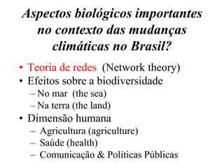 Aspectos biológicos importantes
  no contexto das mudanças
    climáticas no Brasil?
• Teoria de redes (Network theory)
• Efeitos sobre a biodiversidade
  – No mar (the sea)
  – Na terra (the land)
• Dimensão humana
  – Agricultura (agriculture)
  – Saúde (health)
  – Comunicação & Políticas Públicas
 