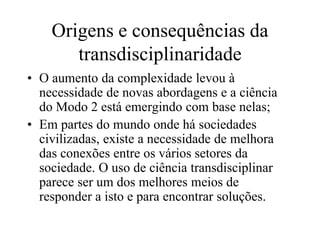 Origens e consequências da
       transdisciplinaridade
• O aumento da complexidade levou à
  necessidade de novas abordagens e a ciência
  do Modo 2 está emergindo com base nelas;
• Em partes do mundo onde há sociedades
  civilizadas, existe a necessidade de melhora
  das conexões entre os vários setores da
  sociedade. O uso de ciência transdisciplinar
  parece ser um dos melhores meios de
  responder a isto e para encontrar soluções.
 