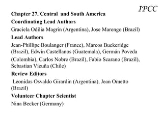 IPCC
Chapter 27. Central and South America
Coordinating Lead Authors
Graciela Odilia Magrin (Argentina), Jose Marengo (Brazil)
Lead Authors
Jean-Phillipe Boulanger (France), Marcos Buckeridge
(Brazil), Edwin Castellanos (Guatemala), Germán Poveda
(Colombia), Carlos Nobre (Brazil), Fabio Scarano (Brazil),
Sebastian Vicuña (Chile)
Review Editors
 Leonidas Osvaldo Girardin (Argentina), Jean Ometto
(Brazil)
Volunteer Chapter Scientist
Nina Becker (Germany)
 