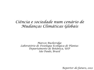 Ciência e sociedade num cenário de
   Mudanças Climáticas Globais



               Marcos Buckeridge
  Laboratório de Fisiologia Ecológica de Plantas
        Departamento de Botânica, USP
                São Paulo, Brasil




                                   Reporter do futuro, 2012
 