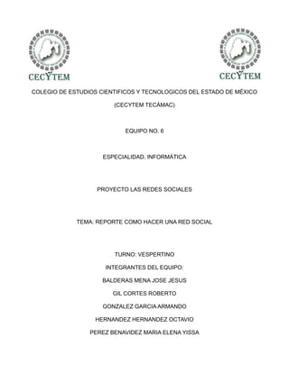 COLEGIO DE ESTUDIOS CIENTIFICOS Y TECNOLOGICOS DEL ESTADO DE MÉXICO

                        (CECYTEM TECÁMAC)



                           EQUIPO NO. 6



                     ESPECIALIDAD. INFORMÁTICA




                   PROYECTO LAS REDES SOCIALES




             TEMA: REPORTE COMO HACER UNA RED SOCIAL




                        TURNO: VESPERTINO

                     INTEGRANTES DEL EQUIPO:

                     BALDERAS MENA JOSE JESUS

                        GIL CORTES ROBERTO

                     GONZALEZ GARCIA ARMANDO

                  HERNANDEZ HERNANDEZ OCTAVIO

                 PEREZ BENAVIDEZ MARIA ELENA YISSA
 