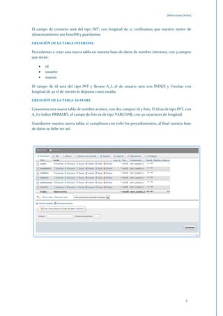 [Seleccionar fecha]



El campo de contacto será del tipo INT, con longitud de 11, verificamos que nuestro motor de
almacenamiento sea InnoDB y guardamos.

CREACIÓN DE LA TABLA INTERESES.

Procedemos a crear una nueva tabla en nuestra base de datos de nombre intereses, con 3 campos
que serán:

        id
        usuario
        interés

El campo de id será del tipo INT y llevara A_I, el de usuario será con ÍNDEX y Varchar con
longitud de 30 el de interés lo dejamos como estaba.

CREACIÓN DE LA TABLA AVATARS

Crearemos una nueva tabla de nombre avatars, con dos campos: id y foto, El id es de tipo INT, con
A_I e índice PRIMARY, el campo de foto es de tipo VARCHAR, con 30 caracteres de longitud.

Guardamos nuestra nueva tabla, si cumplimos con todo los procedimientos, al final nuestra base
de datos se debe ver así:




                                                                                                2
 