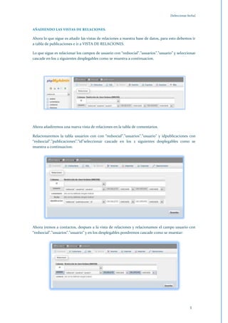 [Seleccionar fecha]



AÑADIENDO LAS VISTAS DE RELACIONES.

Ahora lo que sigue es añadir las vistas de relaciones a nuestra base de datos, para esto debemos ir
a tabla de publicaciones e ir a VISTA DE RELACIONES.

Lo que sigue es relacionar los campos de usuario con “redsocial”.”usuarios”.”usuario” y seleccionar
cascade en los 2 siguientes desplegables como se muestra a continuacion.




Ahora añadiremos una nueva vista de relaciones en la tabla de comentarios.

Relacionaremos la tabla usuarios con con “redsocial”.”usuarios”.”usuario” y idpublicaciones con
“redsocial”.”publicaciones”.”id”seleccionar cascade en los 2 siguientes desplegables como se
muestra a continuacion:




Ahora iremos a contactos, despues a la vista de relaciones y relacionamos el campo usuario con
“redsocial”.”usuarios”.”usuario” y en los desplegables pondremos cascade como se muestar:




                                                                                                 3
 