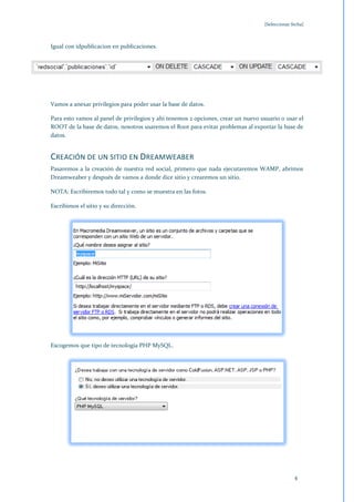 [Seleccionar fecha]



Igual con idpublicacion en publicaciones.




Vamos a anexar privilegios para poder usar la base de datos.

Para esto vamos al panel de privilegios y ahí tenemos 2 opciones, crear un nuevo usuario o usar el
ROOT de la base de datos, nosotros usaremos el Root para evitar problemas al exportar la base de
datos.


CREACIÓN DE UN SITIO EN DREAMWEABER
Pasaremos a la creación de nuestra red social, primero que nada ejecutaremos WAMP, abrimos
Dreamweaber y después de vamos a donde dice sitio y crearemos un sitio.

NOTA: Escribiremos todo tal y como se muestra en las fotos.

Escribimos el sitio y su dirección.




Escogemos que tipo de tecnología PHP MySQL.




                                                                                                4
 