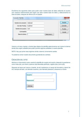 [Seleccionar fecha]



Escribimos los siguientes datos para poder crear nuestra base de datos utilizando el usuario
que creamos anteriormente para lograr que abra nuestra base de datos y seleccionamos la
base de datos, después de damos clic en aceptar.




Vamos a el menu insertar y donde diga objetos de plantilla seleccionamos así mismo le damos
donde dice región editable para poder ponerle regiones editables a nuestra plantilla.

NOTA: Hay que poner esas regiones donde creamos conveniente usarlas.

Ya podemos cerrar nuestro documento guardando los cambios.


CREACIÓN DEL SITIO
Abrimos un documento nuevo usando la plantilla de nuestra red social y después lo guardamos
como index.php, así mismo creamos otras llamadas perfil.php, registro.php y error.php.

Después de hacer eso vamos a insertar, de ahí insertamos un campo de formulario y dentro de
el 2 campos de texto, uno llamado usuarios y otro llamado password, anexamos un botón.




                                                                                           7
 