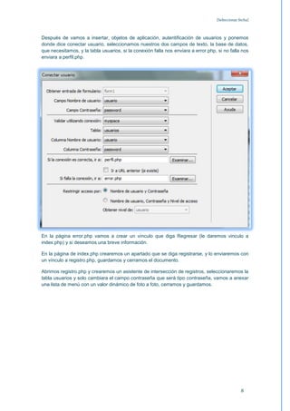 [Seleccionar fecha]



Después de vamos a insertar, objetos de aplicación, autentificación de usuarios y ponemos
donde dice conectar usuario, seleccionamos nuestros dos campos de texto, la base de datos,
que necesitamos, y la tabla usuarios, si la conexión falla nos enviara a error.php, si no falla nos
enviara a perfil.php.




En la página error.php vamos a crear un vínculo que diga Regresar (le daremos vinculo a
index.php) y si deseamos una breve información.

En la página de index.php crearemos un apartado que se diga registrarse, y lo enviaremos con
un vínculo a registro.php, guardamos y cerramos el documento.

Abrimos registro.php y crearemos un asistente de intersección de registros, seleccionaremos la
tabla usuarios y solo cambiara el campo contraseña que será tipo contraseña, vamos a anexar
una lista de menú con un valor dinámico de foto a foto, cerramos y guardamos.




                                                                                                 8
 