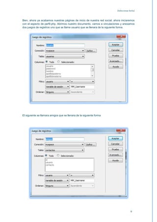 [Seleccionar fecha]



Bien, ahora ya acabamos nuestras páginas de inicio de nuestra red social, ahora iniciaremos
con el aspecto de perfil.php, Abrimos nuestro documento, vamos a vinculaciones y anexamos
dos juegos de registros uno que se llame usuario que se llenara de la siguiente forma.




El siguiente se llamara amigos que se llenara de la siguiente forma




                                                                                           9
 