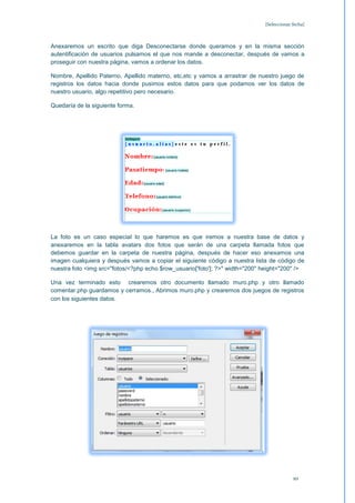 [Seleccionar fecha]



Anexaremos un escrito que diga Desconectarse donde queramos y en la misma sección
autentificación de usuarios pulsamos el que nos mande a desconectar, después de vamos a
proseguir con nuestra página, vamos a ordenar los datos.

Nombre, Apellido Paterno, Apellido materno, etc,etc y vamos a arrastrar de nuestro juego de
registros los datos hacia donde pusimos estos datos para que podamos ver los datos de
nuestro usuario, algo repetitivo pero necesario.

Quedaría de la siguiente forma.




La foto es un caso especial lo que haremos es que iremos a nuestra base de datos y
anexaremos en la tabla avatars dos fotos que serán de una carpeta llamada fotos que
debemos guardar en la carpeta de nuestra página, después de hacer eso anexamos una
imagen cualquiera y después vamos a copiar el siguiente código a nuestra lista de código de
nuestra foto <img src="fotos/<?php echo $row_usuario['foto']; ?>" width="200" height="200" />

Una vez terminado esto crearemos otro documento llamado muro.php y otro llamado
comentar.php guardamos y cerramos., Abrimos muro.php y crearemos dos juegos de registros
con los siguientes datos.




                                                                                           10
 