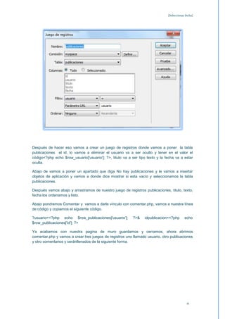 [Seleccionar fecha]




Después de hacer eso vamos a crear un juego de registros donde vamos a poner la tabla
publicaciones el id, lo vamos a eliminar el usuario va a ser oculto y tener en el valor el
código<?php echo $row_usuario['usuario']; ?>, titulo va a ser tipo texto y la fecha va a estar
oculta.

Abajo de vamos a poner un apartado que diga No hay publicaciones y le vamos a insertar
objetos de aplicación y vamos a donde dice mostrar si esta vacío y seleccionamos la tabla
publicaciones.

Después vamos abajo y arrastramos de nuestro juego de registros publicaciones, titulo, texto,
fecha los ordenamos y listo.

Abajo pondremos Comentar y vamos a darle vínculo con comentar.php, vamos a nuestra línea
de código y copiamos el siguiente código.

?usuario=<?php echo $row_publicaciones['usuario'];        ?>&    idpublicacion=<?php       echo
$row_publicaciones['id']; ?>

Ya acabamos con nuestra pagina de muro guardamos y cerramos, ahora abrimos
comentar.php y vamos a crear tres juegos de registros uno llamado usuario, otro publicaciones
y otro comentarios y seránllenados de la siguiente forma.




                                                                                             11
 