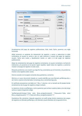 [Seleccionar fecha]




Arrastraremos del juego de registros publicaciones, titulo, texto, fecha, ponemos una regla
horizontal.

Abajo ponemos un asistente de intersección de registros y vamos a seleccionar la tabla
comentarios al usuario le vamos a dar un valor dinamico a usuario del juego de registros
usuario, fecha sera oculto y idpublicacion tendra un valor a id del juego de registros
publicaciones.

Abajo de arrastraremos del juego de registros comentarios, el usuario comentario y la fecha le
ordenamos y le ponemos en la opción region repetida, repetir todos los registros, y ponemos
mostrar si el juego de registros no esta vacio.

Después pondremos una oración que diga No hay comentarios por el momento y le pondremos
mostrar si los registros estan vacios.

Hemos acavado con la pagina comentar.php guardamos y cerramos.

Abrimos un nuevo documento basado en nuestra plantilla que sera llamado perfilamigo.php y
así mismo creamos otros llamados muroamigo.php y comentaramigo.php.

En perfil.php anexaremos una tabla con 1 fila y 1 columna con un tamaño de 50 pixeles donde
arrastraremos de el juego de registros amigos contacto.

Le daremos vinculo a perfilamigo y como queremos que se lleve nuestros datos y los del amigo
vamos a copiar el siguiente codigo.

"perfilamigo.php?amigo=<?php echo $row_amigos['contacto']; ?>&usuario=<?php                echo
$row_amigos['usuario']; ?>"><?php echo $row_amigos['contacto']; ?>”

Guardamos (No cerramos), después seguimos con perfil amigo donde crearemos dos juegos
de registros uno llamado perfilamigo y otro llamado usuario llenados de la siguiente forma.




                                                                                            13
 