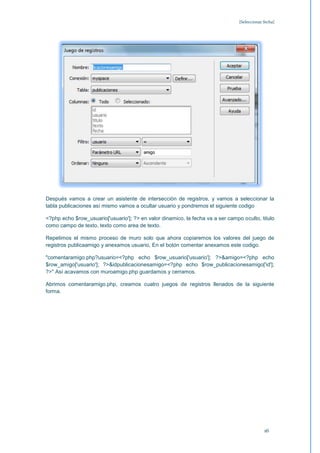 [Seleccionar fecha]




Después vamos a crear un asistente de intersección de registros, y vamos a seleccionar la
tabla publicaciones así mismo vamos a ocultar usuario y pondremos el siguiente codigo

<?php echo $row_usuario['usuario']; ?> en valor dinamico, la fecha va a ser campo oculto, titulo
como campo de texto, texto como area de texto.

Repetimos el mismo proceso de muro solo que ahora copiaremos los valores del juego de
registros publicaamigo y anexamos usuario, En el botón comentar anexamos este codigo.

"comentaramigo.php?usuario=<?php echo $row_usuario['usuario']; ?>&amigo=<?php echo
$row_amigo['usuario']; ?>&idpublicacionesamigo=<?php echo $row_publicacionesamigo['id'];
?>" Así acavamos con muroamigo.php guardamos y cerramos.

Abrimos comentaramigo.php, creamos cuatro juegos de registros llenados de la siguiente
forma.




                                                                                              16
 
