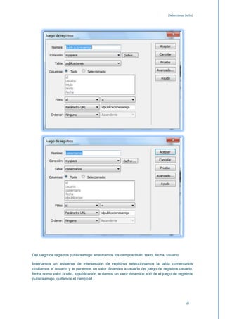 [Seleccionar fecha]




Del juego de registros publicaamigo arrastramos los campos titulo, texto, fecha, usuario.

Insertamos un asistente de intersección de registros seleccionamos la tabla comentarios
ocultamos el usuario y le ponemos un valor dinamico a usuario del juego de registros usuario,
fecha como valor oculto, idpublicación le damos un valor dinamico a id de el juego de registros
publicaamigo, quitamos el campo id.




                                                                                               18
 