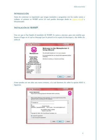 [Seleccionar fecha]




INTRODUCCIÓN
Antes de comenzar es importante que tengas instalados 2 programas con los cuales vamos a
trabajar, el primero es WAMP server (el cual puedes descargar desde su pagina oficial) y
Dreamweaber.


INSTALACIÓN DE WAMP

Una vez que te has bajado el instalador de WAMP, lo vamos a ejecutar, para esto tendrás que
buscar el lugar en el cual se descargó (por lo general en la carpeta de descargas) y dar doble clic
sobre él.




Como puedes ver nos abre una nueva ventana, a la cual daremos clic sobre la opción NEXT ó
Siguiente.




                                                                                                 2
 