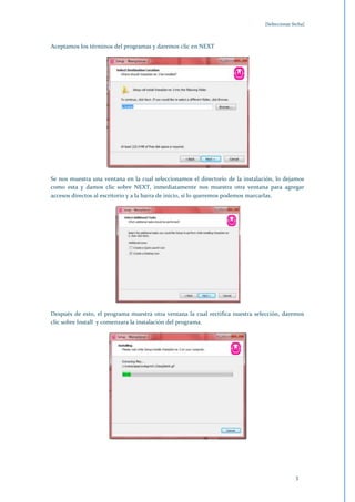 [Seleccionar fecha]



Aceptamos los términos del programas y daremos clic en NEXT




Se nos muestra una ventana en la cual seleccionamos el directorio de la instalación, lo dejamos
como esta y damos clic sobre NEXT, inmediatamente nos muestra otra ventana para agregar
accesos directos al escritorio y a la barra de inicio, si lo queremos podemos marcarlas.




Después de esto, el programa muestra otra ventana la cual rectifica nuestra selección, daremos
clic sobre Install y comenzara la instalación del programa.




                                                                                              3
 