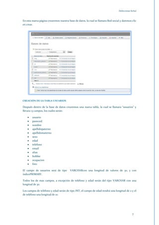 [Seleccionar fecha]



En esta nueva página crearemos nuestra base de datos, la cual se llamara Red social y daremos clic
en crear.




CREACIÓN DE LA TABLA USUARIOS

Después dentro de la base de datos crearemos una nueva tabla, la cual se llamara "usuarios" y
llevara 13 campos, los cuales serán:

        usuario
        pasword
        nombre
        apellidopaterno
        apellidomaterno
        sexo
        edad
        telefono
        email
        alias
        hobbie
        ocupacion
        foto

El campo de usuarios será de tipo       VARCHARcon una longitud de valores de 30, y con
índicePRIMARY.

Todos los de mas campos, a excepción de teléfono y edad serán del tipo VARCHAR con una
longitud de 30.

Los campos de teléfono y edad serán de tipo INT, el campo de edad tendrá una longitud de 2 y el
de teléfono una longitud de 10.




                                                                                                7
 
