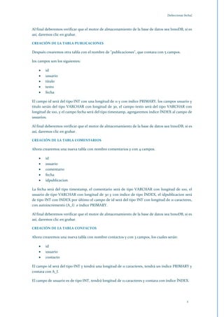 [Seleccionar fecha]



Al final deberemos verificar que el motor de almacenamiento de la base de datos sea InnoDB, si es
así, daremos clic en grabar.

CREACIÓN DE LA TABLA PUBLICACIONES

Después crearemos otra tabla con el nombre de "publicaciones", que contara con 5 campos.

los campos son los siguientes:

        id
        usuario
        titulo
        texto
        fecha

El campo id será del tipo INT con una longitud de 11 y con índice PRIMARY. los campos usuario y
titulo serán del tipo VARCHAR con longitud de 30, el campo texto será del tipo VARCHAR con
longitud de 100, y el campo fecha será del tipo timestamp, agregaremos índice ÍNDEX al campo de
usuarios.

Al final deberemos verificar que el motor de almacenamiento de la base de datos sea InnoDB, si es
así, daremos clic en grabar.

CREACIÓN DE LA TABLA COMENTARIOS

Ahora crearemos una nueva tabla con nombre comentarios y con 4 campos.

        id
        usuario
        comentario
        fecha
        idpublicacion

La fecha será del tipo timestamp, el comentario será de tipo VARCHAR con longitud de 100, el
usuario de tipo VARCHAR con longitud de 30 y con índice de tipo ÍNDEX, el idpublicacion será
de tipo INT con INDEX por último el campo de id será del tipo INT con longitud de 11 caracteres,
con autoincremento (A_I) e índice PRIMARY.

Al final deberemos verificar que el motor de almacenamiento de la base de datos sea InnoDB, si es
así, daremos clic en grabar.

CREACIÓN DE LA TABLA CONTACTOS

Ahora crearemos una nueva tabla con nombre contactos y con 3 campos, los cuales serán:

        id
        usuario
        contacto

El campo id será del tipo INT y tendrá una longitud de 11 caracteres, tendrá un índice PRIMARY y
contara con A_I.

El campo de usuario es de tipo INT, tendrá longitud de 11 caracteres y contara con índice ÍNDEX.




                                                                                                 1
 