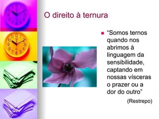 O direito à ternura
n  “Somos ternos
quando nos
abrimos à
linguagem da
sensibilidade,
captando em
nossas vísceras
o prazer ou a
dor do outro”
(Restrepo)
 
