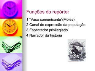 Funções do repórter
1 “Vaso comunicante”(Moles)
2 Canal de expressão da população
3 Espectador privilegiado
4 Narrador da história
 
